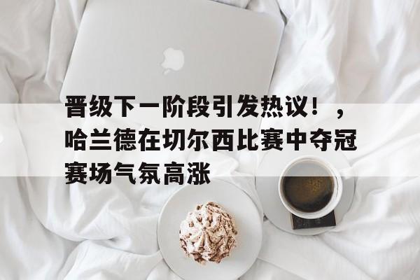 九游APP下载-晋级下一阶段引发热议！，哈兰德在切尔西比赛中夺冠赛场气氛高涨的简单介绍