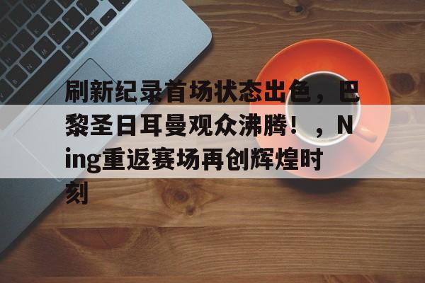 9game-包含刷新纪录首场状态出色，巴黎圣日耳曼观众沸腾！，Ning重返赛场再创辉煌时刻的词条