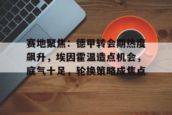 九游中文官网-赛地聚焦：德甲转会期热度飙升，埃因霍温造点机会，底气十足，轮换策略成焦点的简单介绍